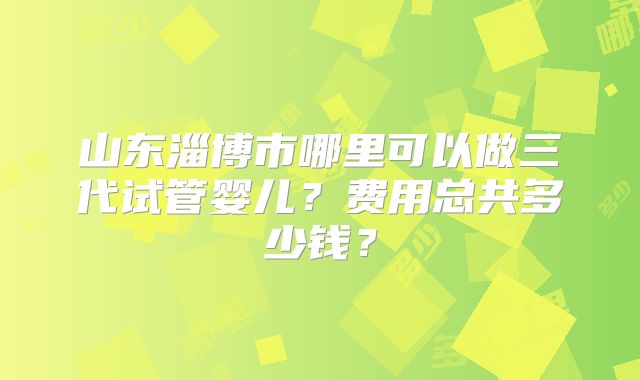 山东淄博市哪里可以做三代试管婴儿?费用总共多少钱?