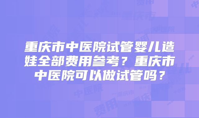 重庆市中医院试管婴儿造娃全部费用参考?重庆市中医院可以做试管吗?