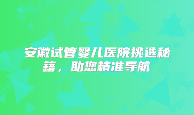 安徽试管婴儿医院挑选秘籍,助您精准导航