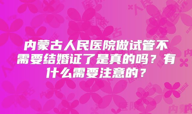 内蒙古人民医院做试管不需要结婚证了是真的吗?有什么需要注意的?