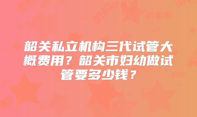 韶关私立机构三代试管大概费用？韶关市妇幼做试管要多少钱？