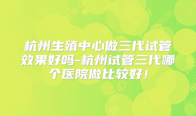 杭州生殖中心做三代试管效果好吗-杭州试管三代哪个医院做比较好!