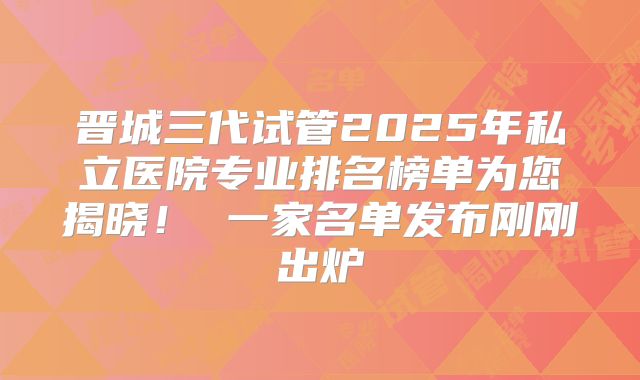 晋城三代试管2025年私立医院专业排名榜单为您揭晓！ 一家名单发布刚刚出炉