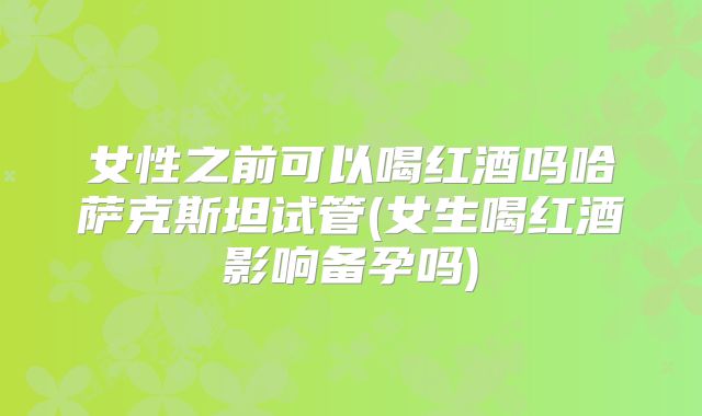 女性之前可以喝红酒吗哈萨克斯坦试管(女生喝红酒影响备孕吗)