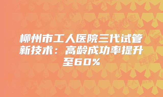 柳州市工人医院三代试管新技术:高龄成功率提升至60%