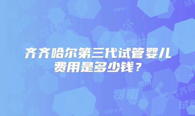 齐齐哈尔第三代试管婴儿费用是多少钱？