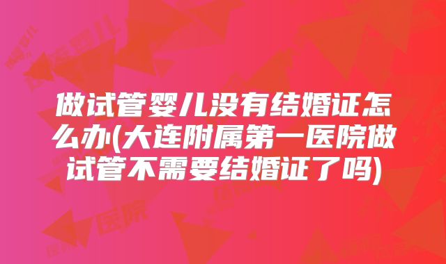 做试管婴儿没有结婚证怎么办(大连附属第一医院做试管不需要结婚证了吗)