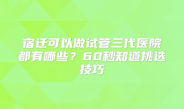 宿迁可以做试管三代医院都有哪些？60秒知道挑选技巧