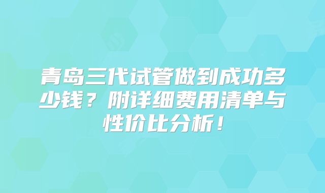 青岛三代试管做到成功多少钱？附详细费用清单与性价比分析！