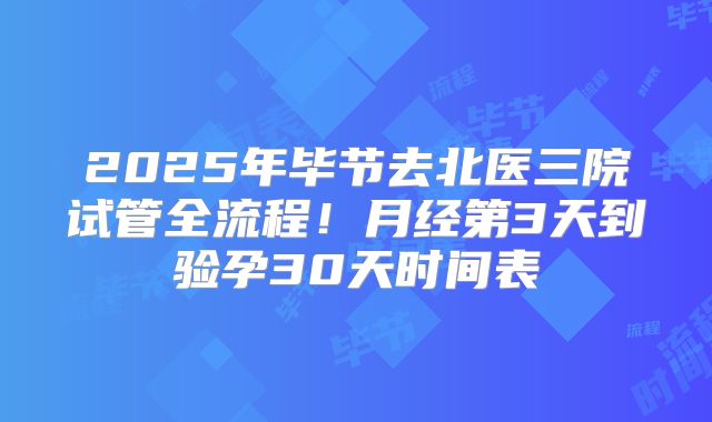 2025年毕节去北医三院试管全流程!月经第3天到验孕30天时间表