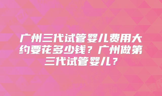 广州三代试管婴儿费用大约要花多少钱？广州做第三代试管婴儿？