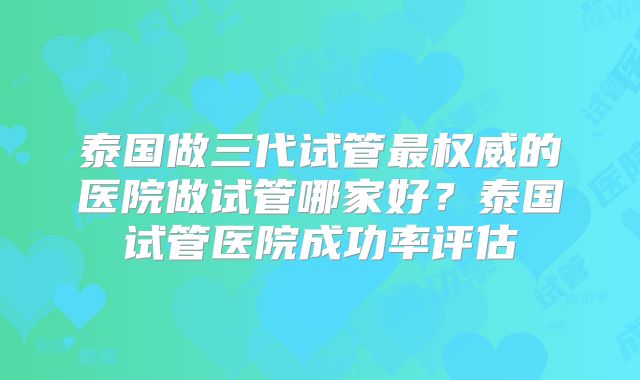 泰国做三代试管最权威的医院做试管哪家好?泰国试管医院成功率评估