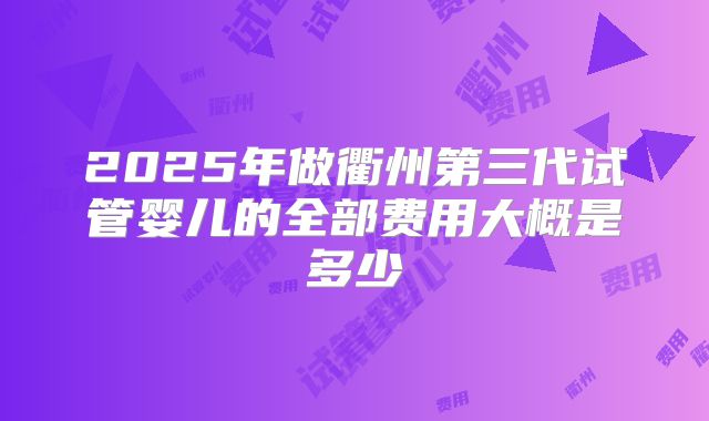 2025年做衢州第三代试管婴儿的全部费用大概是多少
