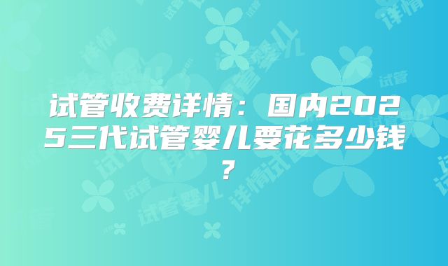 试管收费详情：国内2025三代试管婴儿要花多少钱？