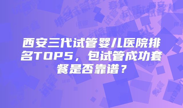 西安三代试管婴儿医院排名TOP5，包试管成功套餐是否靠谱？
