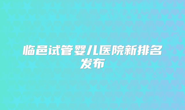 临邑试管婴儿医院新排名发布