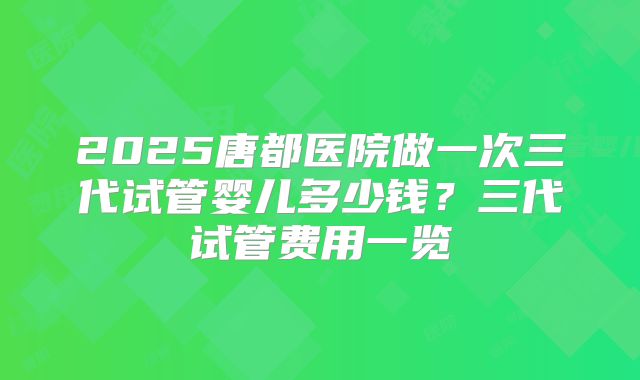2025唐都医院做一次三代试管婴儿多少钱?三代试管费用一览