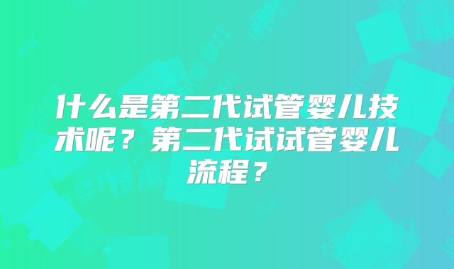 什么是第二代试管婴儿技术呢?第二代试试管婴儿流程?