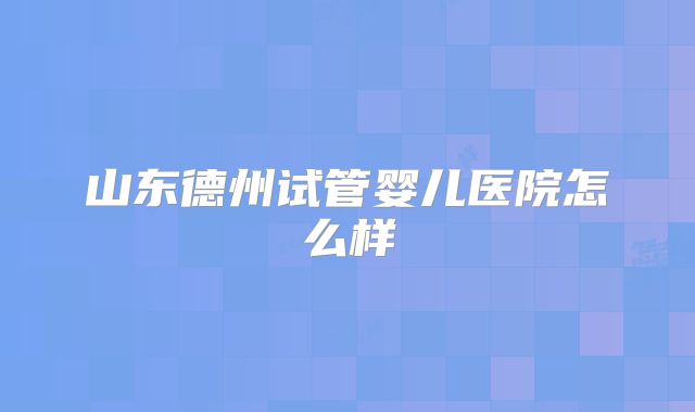 山东德州试管婴儿医院怎么样