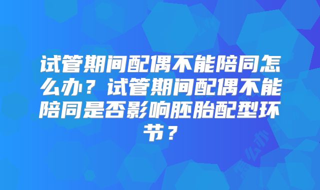 试管期间配偶不能陪同怎么办？试管期间配偶不能陪同是否影响胚胎配型环节？