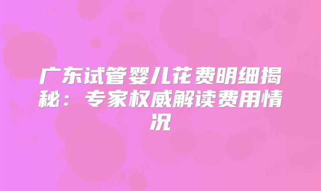 广东试管婴儿花费明细揭秘：专家权威解读费用情况