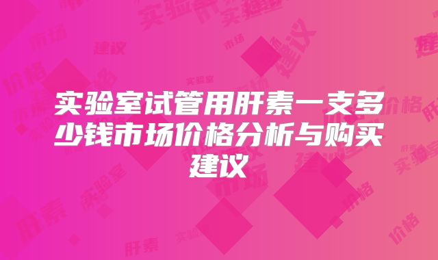 实验室试管用肝素一支多少钱市场价格分析与购买建议