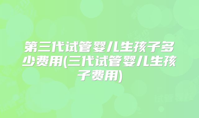第三代试管婴儿生孩子多少费用(三代试管婴儿生孩子费用)