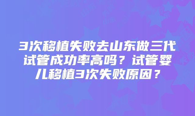 3次移植失败去山东做三代试管成功率高吗?试管婴儿移植3次失败原因?