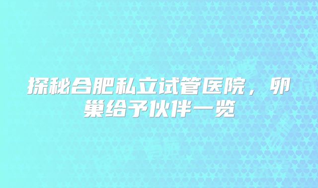 探秘合肥私立试管医院,卵巢给予伙伴一览
