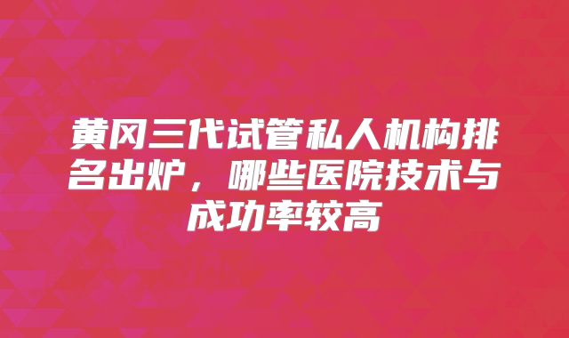 黄冈三代试管私人机构排名出炉，哪些医院技术与成功率较高