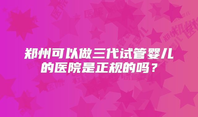 郑州可以做三代试管婴儿的医院是正规的吗?