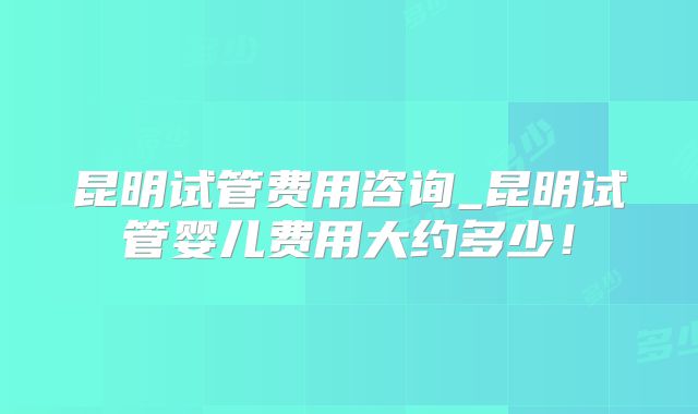 昆明试管费用咨询_昆明试管婴儿费用大约多少！