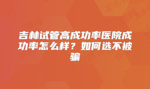 吉林试管高成功率医院成功率怎么样?如何选不被骗