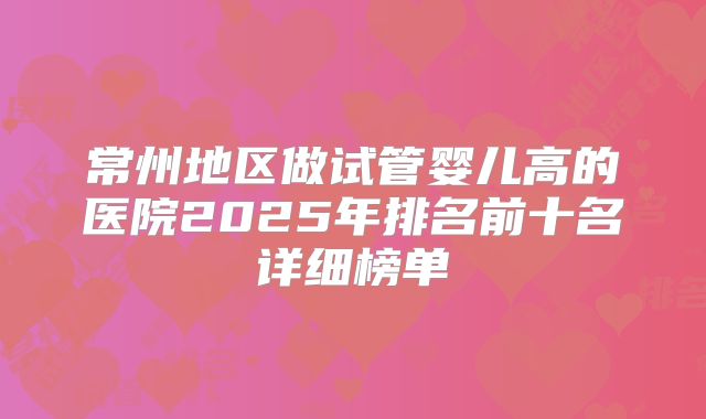 常州地区做试管婴儿高的医院2025年排名前十名详细榜单