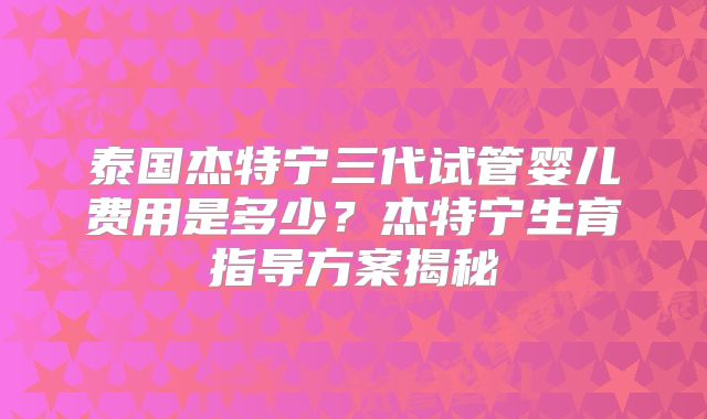泰国杰特宁三代试管婴儿费用是多少？杰特宁生育指导方案揭秘