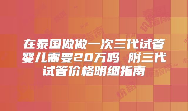 在泰国做做一次三代试管婴儿需要20万吗 附三代试管价格明细指南