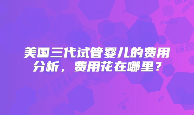 美国三代试管婴儿的费用分析，费用花在哪里？