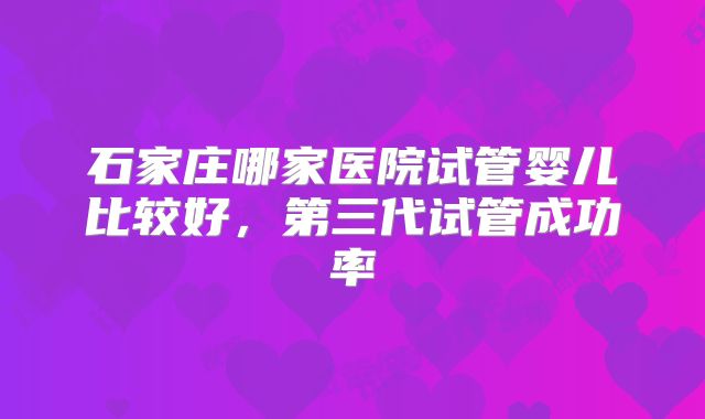 石家庄哪家医院试管婴儿比较好，第三代试管成功率