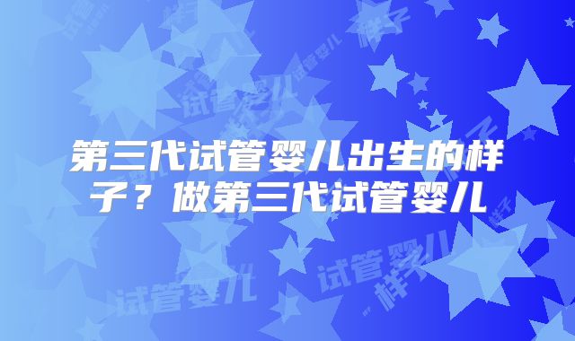 第三代试管婴儿出生的样子?做第三代试管婴儿