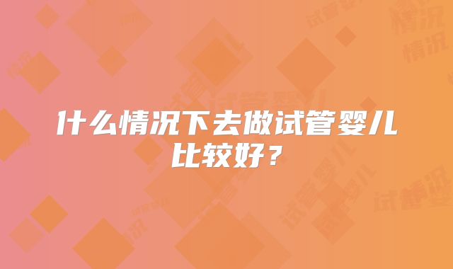什么情况下去做试管婴儿比较好?