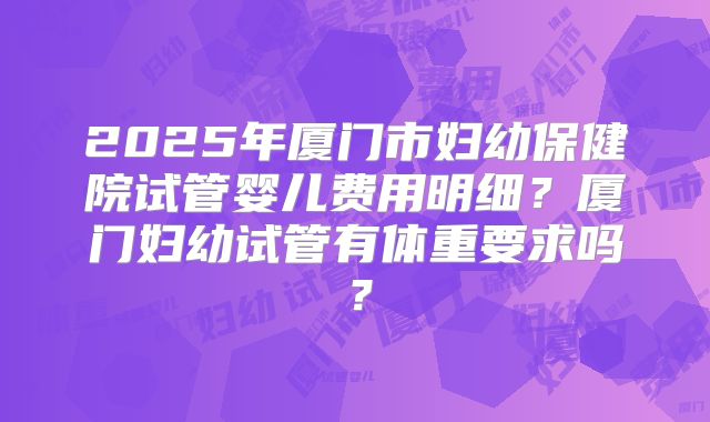 2025年厦门市妇幼保健院试管婴儿费用明细？厦门妇幼试管有体重要求吗？