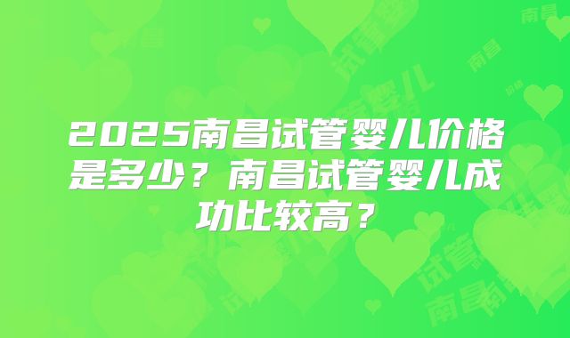 2025南昌试管婴儿价格是多少?南昌试管婴儿成功比较高?