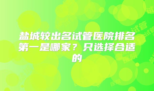 盐城较出名试管医院排名第一是哪家？只选择合适的