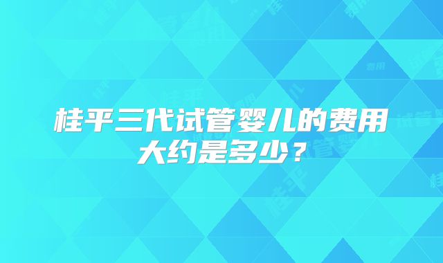 桂平三代试管婴儿的费用大约是多少？