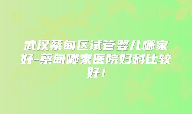武汉蔡甸区试管婴儿哪家好-蔡甸哪家医院妇科比较好!