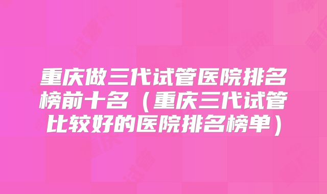 重庆做三代试管医院排名榜前十名（重庆三代试管比较好的医院排名榜单）