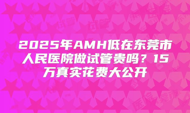 2025年AMH低在东莞市人民医院做试管贵吗?15万真实花费大公开