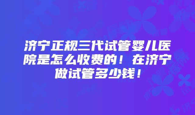 济宁正规三代试管婴儿医院是怎么收费的！在济宁做试管多少钱！