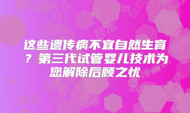 这些遗传病不宜自然生育?第三代试管婴儿技术为您解除后顾之忧