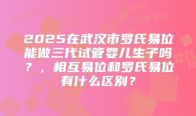2025在武汉市罗氏易位能做三代试管婴儿生子吗?,相互易位和罗氏易位有什么区别?